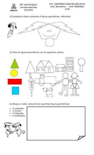 CEP “SANTA ROSA”
Hermanos Maristas
SULLANA
Prof. SIGIFREDO SÁNCHEZ CRISANTO
Área: Matemática. Nivel: PRIMARIA
2 010
4) Completa la figura utilizando 4 figuras geométricas diferentes:
5) Pinta las figuras geométricas con los siguientes colores:
6) Dibuja un robot, utilizando las siguientes figuras geométricas:
• 3 cuadrados
• 3 círculos
• 4 triángulos
• 5 rectángulos.
 