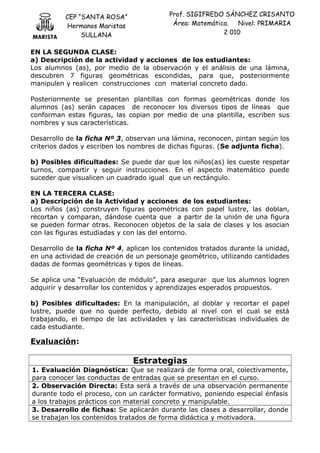 CEP “SANTA ROSA”
Hermanos Maristas
SULLANA
Prof. SIGIFREDO SÁNCHEZ CRISANTO
Área: Matemática. Nivel: PRIMARIA
2 010
EN LA SEGUNDA CLASE:
a) Descripción de la actividad y acciones de los estudiantes:
Los alumnos (as), por medio de la observación y el análisis de una lámina,
descubren 7 figuras geométricas escondidas, para que, posteriormente
manipulen y realicen construcciones con material concreto dado.
Posteriormente se presentan plantillas con formas geométricas donde los
alumnos (as) serán capaces de reconocer los diversos tipos de líneas que
conforman estas figuras, las copian por medio de una plantilla, escriben sus
nombres y sus características.
Desarrollo de la ficha Nº 3, observan una lámina, reconocen, pintan según los
criterios dados y escriben los nombres de dichas figuras. (Se adjunta ficha).
b) Posibles dificultades: Se puede dar que los niños(as) les cueste respetar
turnos, compartir y seguir instrucciones. En el aspecto matemático puede
suceder que visualicen un cuadrado igual que un rectángulo.
EN LA TERCERA CLASE:
a) Descripción de la Actividad y acciones de los estudiantes:
Los niños (as) construyen figuras geométricas con papel lustre, las doblan,
recortan y comparan, dándose cuenta que a partir de la unión de una figura
se pueden formar otras. Reconocen objetos de la sala de clases y los asocian
con las figuras estudiadas y con las del entorno.
Desarrollo de la ficha Nº 4, aplican los contenidos tratados durante la unidad,
en una actividad de creación de un personaje geométrico, utilizando cantidades
dadas de formas geométricas y tipos de líneas.
Se aplica una “Evaluación de módulo”, para asegurar que los alumnos logren
adquirir y desarrollar los contenidos y aprendizajes esperados propuestos.
b) Posibles dificultades: En la manipulación, al doblar y recortar el papel
lustre, puede que no quede perfecto, debido al nivel con el cual se está
trabajando, el tiempo de las actividades y las características individuales de
cada estudiante.
Evaluación:
Estrategias
1. Evaluación Diagnóstica: Que se realizará de forma oral, colectivamente,
para conocer las conductas de entradas que se presentan en el curso.
2. Observación Directa: Esta será a través de una observación permanente
durante todo el proceso, con un carácter formativo, poniendo especial énfasis
a los trabajos prácticos con material concreto y manipulable.
3. Desarrollo de fichas: Se aplicarán durante las clases a desarrollar, donde
se trabajan los contenidos tratados de forma didáctica y motivadora.
 
