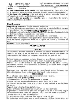 CEP “SANTA ROSA”
Hermanos Maristas
SULLANA
Prof. SIGIFREDO SÁNCHEZ CRISANTO
Área: Matemática. Nivel: PRIMARIA
2 010
4. Pauta General de Apreciación: Esta será desarrollada a partir de la ficha
nº 4, ya que es una actividad de aplicación de todos los contenidos tratados.
5. Revisión de trabajos: Esta será clase a clase, poniendo énfasis al
reforzamiento positivo y al trabajo con asesoría.
6. Aplicación de prueba de módulo: que se desarrollará de manera
individual al finalizar la unidad.
Planificación:
Aprendizaje esperado: Que los alumnos y alumnas:
• Creen diferentes construcciones, por medio de la manipulación de cuerpos
geométricos y los comparen con elementos del entorno.
• Distingan entre elementos curvos y no curvos, a través del descubrimiento
de líneas rectas y curvas abiertas y cerradas.
Contenidos: Tipos de líneas rectas y curvas; abiertas y cerradas
Materiales y recursos: Cuerpos geométricos de diversos tamaños, ficha Nº 1,
lanas de colores, pegamento, ficha Nº 2, lápices de colores y cuaderno del
área.
Tiempo: 2 Horas pedagógicas
ACTIVIDADES
INICIO
Los alumnos y alumnas observan el entorno del colegio. Mientras realizan un
recorrido por éste, se les va mostrando las diversas formas que poseen las
construcciones, los techos, las ventanas, las puertas, las paredes, etc.
Se les entrega por grupos un conjunto de cuerpos geométricos, relacionado con
lo observado anteriormente. Manipulan y crean diversas construcciones.
Analizan sus construcciones y las comparan con la de otros equipos,
destacando, similitud con lo observado, creatividad y utilización de los cuerpos
geométricos entregados.
Descubren que los diferentes cuerpos geométricos están formados por
diferentes tipos de líneas unidas entre sí (aristas), rectas o curvas.
DESARROLLO
Traen a la sala trozos de lana de diferentes tamaños y colores.
Reciben ficha Nº 1. (Ver adjunto)
Comentan sobre las líneas que aparecen en la lámina.
Prueban cómo es posible cubrir cada una de las líneas con la lana.
Determinan que la línea recta se cubre con la lana estirada y que la líneas
curvas no.
Pegan la lana sobre las líneas de la lámina.
Buscan en la sala de clases dónde encuentran esa clase de líneas.
El profesor da instrucciones para que dibujen líneas en el cuaderno, según
características dadas, como por ejemplo: "Soy la línea del borde de tu mesa",
"Me encuentro en la tapa del pegamento".
Encuentran diferencias entre una línea abierta y otra cerrada.
Comentan que una línea cerrada se puede seguir con el lápiz muchas veces sin
PRIMERA CLASE
 