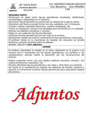 CEP “SANTA ROSA”
Hermanos Maristas
SULLANA
Prof. SIGIFREDO SÁNCHEZ CRISANTO
Área: Matemática. Nivel: PRIMARIA
2 010
SEGUNDA PARTE:
Construyen en papel lustre figuras geométricas estudiadas, doblándolas,
recortándolas y pegándolas en el cuaderno.
Reconocen figuras geométricas construidas en objetos de la sala de clases.
Descubren qué figura se puede formar con dos cuadrados, con 2 triángulos.
Cuentan cuántos cuadrados obtuvieron, cuántos rectángulos, etc.
Toman un rectángulo y buscan una estrategia para convertirlo en un cuadrado.
Realizan los dobleces necesarios y recortan.
Pegan en sus cuadernos las figuras obtenidas.
Comentan formas geométricas que han visto en el entorno.
Representan objetos del entorno combinando formas geométricas construidas.
El profesor insiste en la importancia de respetar las relaciones de tamaño
distancia y posición existente entre los objetos.
Reciben ficha Nº 4 (Ver adjunto)
CIERRE
El profesor sistematiza lo tratado en la clase, reforzando en la pizarra y de
manera oral lo relacionado con las figuras geométricas, sus nombres y sus
características; además realiza la asociación con las construcciones del
entorno.
Realiza preguntas como: ¿En qué objetos podemos encontrar círculos?, ¿En
cuáles encontramos cuadrados?, etc.
Muestra diferentes figuras geométricas y los niños y niñas dicen sus nombres.
Se insiste en la importancia de respetar las relaciones de tamaño, distancia y
posición al momento de combinar figuras geométricas para representar objetos
del entorno.
 