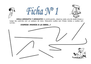 ¡HOLA AMIGUITA Y AMIGUITO! A continuación, observa cada una de estás líneas y
luego las cubrirás con un pedazo de lana. Descubre cuáles son líneas rectas y cuáles son
curvas.
¡VAMOS! ¡MANOS A LA OBRA…!
 