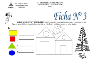 CEP “SANTA ROSA”
Hermanos Maristas
SULLANA
Prof. SIGIFREDO SÁNCHEZ CRISANTO
Área: Matemática. Nivel: PRIMARIA
2 010
¡HOLA AMIGUITA Y AMIGUITO! A continuación observa los dibujos y reconocerás las
figuras geométricas estudiadas, escribe su nombre y píntalas según el color dado.
1.
: ____________
: ____________
: ____________
: ____________
 