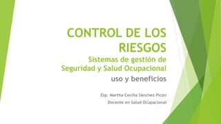 CONTROL DE LOS 
RIESGOS 
Sistemas de gestión de 
Seguridad y Salud Ocupacional 
uso y beneficios 
Esp. Martha Cecilia Sánchez Picón 
Docente en Salud Ocupacional 
 