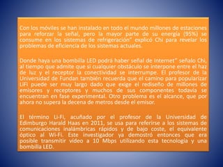 Con los móviles se han instalado en todo el mundo millones de estaciones
para reforzar la señal, pero la mayor parte de su energía (95%) se
consume en los sistemas de refrigeración” explicó Chi para revelar los
problemas de eficiencia de los sistemas actuales.
Donde haya una bombilla LED podrá haber señal de Internet” señalo Chi,
al tiempo que admite que si cualquier obstáculo se interpone entre el haz
de luz y el receptor la conectividad se interrumpe. El profesor de la
Universidad de Fundan también recuerda que el camino para popularizar
LiFi puede ser muy largo dado que exige el rediseño de millones de
emisores y receptores y muchos de sus componentes todavía se
encuentran en fase experimental. Otro problema es el alcance, que por
ahora no supera la decena de metros desde el emisor.
El término Li-Fi, acuñado por el profesor de la Universidad de
Edimburgo Harald Haas en 2011, se usa para referirse a los sistemas de
comunicaciones inalámbricas rápidos y de bajo coste, el equivalente
óptico al Wi-Fi. Este investigador ya demostró entonces que era
posible transmitir vídeo a 10 Mbps utilizando esta tecnología y una
bombilla LED.
 