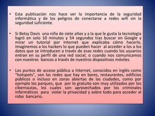 • Esta publicación nos hace ver la importancia de la seguridad
informática y de los peligros de conectarse a redes wifi sin la
seguridad suficiente.
• Si Betsy Davis una niña de siete años y a la que le gusta la tecnología
logró en solo 10 minutos y 54 segundos tras buscar en Google y
mirar un tutorial por Internet que explicaba cómo hacerlo,
imaginemos a los hackers lo que pueden hacer al acceder a los a los
datos que se introducen a través de esas redes cuando los usuarios
entran en su perfil de una red social, o cuando nos comunicamos
con nuestros bancos a través de nuestros dispositivos móviles.
• Los puntos de acceso público a Internet, conocidos en inglés como
"hotspots", son las redes que hay en bares, restaurantes, edificios
públicos o incluso en zonas abiertas de las ciudades, como por
ejemplo los parques, que por lo gratuito son muy utilizados por los
cibernautas, los cuales son aprovechados por los criminales
informáticos para violar la privacidad y sobre todo para acceder al
robo bancario.
 