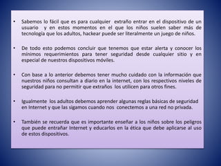 • Sabemos lo fácil que es para cualquier extraño entrar en el dispositivo de un
usuario y en estos momentos en el que los niños suelen saber más de
tecnología que los adultos, hackear puede ser literalmente un juego de niños.
• De todo esto podemos concluir que tenemos que estar alerta y conocer los
mínimos requerimientos para tener seguridad desde cualquier sitio y en
especial de nuestros dispositivos móviles.
• Con base a lo anterior debemos tener mucho cuidado con la información que
nuestros niños consultan a diario en la internet, con los respectivos niveles de
seguridad para no permitir que extraños los utilicen para otros fines.
• Igualmente los adultos debemos aprender algunas reglas básicas de seguridad
en Internet y que las sigamos cuando nos conectemos a una red no privada.
• También se recuerda que es importante enseñar a los niños sobre los peligros
que puede entrañar Internet y educarlos en la ética que debe aplicarse al uso
de estos dispositivos.
 