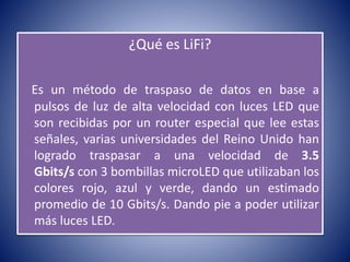 ¿Qué es LiFi?
Es un método de traspaso de datos en base a
pulsos de luz de alta velocidad con luces LED que
son recibidas por un router especial que lee estas
señales, varias universidades del Reino Unido han
logrado traspasar a una velocidad de 3.5
Gbits/s con 3 bombillas microLED que utilizaban los
colores rojo, azul y verde, dando un estimado
promedio de 10 Gbits/s. Dando pie a poder utilizar
más luces LED.
 