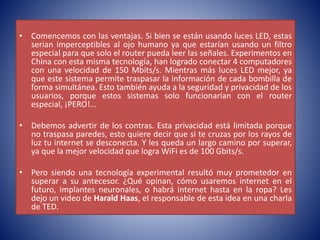 • Comencemos con las ventajas. Si bien se están usando luces LED, estas
serian imperceptibles al ojo humano ya que estarían usando un filtro
especial para que solo el router pueda leer las señales. Experimentos en
China con esta misma tecnología, han logrado conectar 4 computadores
con una velocidad de 150 Mbits/s. Mientras más luces LED mejor, ya
que este sistema permite traspasar la información de cada bombilla de
forma simultánea. Esto también ayuda a la seguridad y privacidad de los
usuarios, porque estos sistemas solo funcionarían con el router
especial, ¡PERO!…
• Debemos advertir de los contras. Esta privacidad está limitada porque
no traspasa paredes, esto quiere decir que si te cruzas por los rayos de
luz tu internet se desconecta. Y les queda un largo camino por superar,
ya que la mejor velocidad que logra WiFi es de 100 Gbits/s.
• Pero siendo una tecnología experimental resultó muy prometedor en
superar a su antecesor. ¿Qué opinan, cómo usaremos internet en el
futuro, implantes neuronales, o habrá internet hasta en la ropa? Les
dejo un video de Harald Haas, el responsable de esta idea en una charla
de TED.
 