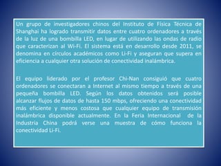 Un grupo de investigadores chinos del Instituto de Física Técnica de
Shanghai ha logrado transmitir datos entre cuatro ordenadores a través
de la luz de una bombilla LED, en lugar de utilizando las ondas de radio
que caracterizan al Wi-Fi. El sistema está en desarrollo desde 2011, se
denomina en círculos académicos como Li-Fi y aseguran que supera en
eficiencia a cualquier otra solución de conectividad inalámbrica.
El equipo liderado por el profesor Chi-Nan consiguió que cuatro
ordenadores se conectaran a Internet al mismo tiempo a través de una
pequeña bombilla LED. Según los datos obtenidos será posible
alcanzar flujos de datos de hasta 150 mbps, ofreciendo una conectividad
más eficiente y menos costosa que cualquier equipo de transmisión
inalámbrica disponible actualmente. En la Feria Internacional de la
Industria China podrá verse una muestra de cómo funciona la
conectividad Li-Fi.
 