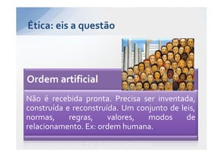 Ética: eis a questão




Ordem artificial
Não é recebida pronta. Precisa ser inventada,
construída e reconstruída. Um conjunto de leis,
normas,     regras,    valores,  modos      de
relacionamento. Ex: ordem humana.
 