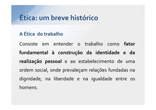 Ética: um breve histórico

A Ética do trabalho
Consiste em entender o trabalho como fator
fundamental à construção da identidade e da
realização pessoal e ao estabelecimento de uma
ordem social, onde prevaleçam relações fundadas na
dignidade, na liberdade e na igualdade entre os
homens.
 
