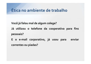 Ética no ambiente de trabalho

Você já falou mal de algum colega?
Já utilizou o telefone da cooperativa para fins
pessoais?
E o e-mail corporativo, já usou para     enviar
correntes ou piadas?
 