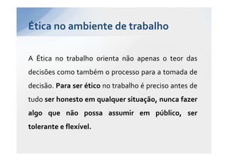 Ética no ambiente de trabalho

A Ética no trabalho orienta não apenas o teor das
decisões como também o processo para a tomada de
decisão. Para ser ético no trabalho é preciso antes de
tudo ser honesto em qualquer situação, nunca fazer
algo que não possa assumir em público, ser
tolerante e flexível.
 