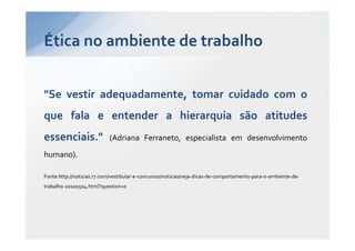 Ética no ambiente de trabalho


"Se vestir adequadamente, tomar cuidado com o
que fala e entender a hierarquia são atitudes
essenciais."               (Adriana Ferraneto, especialista em desenvolvimento
humano).

Fonte:http://noticias.r7.com/vestibular-e-concursos/noticias/veja-dicas-de-comportamento-para-o-ambiente-de-
trabalho-20100504.html?question=0
 