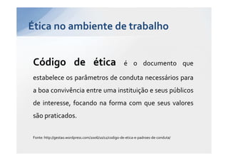 Ética no ambiente de trabalho


Código de ética                                       é o documento que

estabelece os parâmetros de conduta necessários para
a boa convivência entre uma instituição e seus públicos
de interesse, focando na forma com que seus valores
são praticados.

Fonte: http://gestao.wordpress.com/2006/10/11/codigo-de-etica-e-padroes-de-conduta/
 