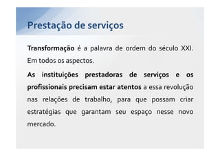 Prestação de serviços

Transformação é a palavra de ordem do século XXI.
Em todos os aspectos.
As instituições prestadoras de serviços e os
profissionais precisam estar atentos a essa revolução
nas relações de trabalho, para que possam criar
estratégias que garantam seu espaço nesse novo
mercado.
 