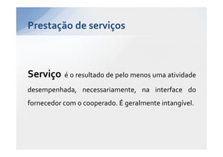 Prestação de serviços



Serviço    é o resultado de pelo menos uma atividade
desempenhada, necessariamente, na interface do
fornecedor com o cooperado. É geralmente intangível.
 