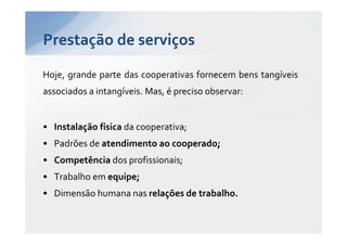 Prestação de serviços
Hoje, grande parte das cooperativas fornecem bens tangíveis
associados a intangíveis. Mas, é preciso observar:


• Instalação física da cooperativa;
• Padrões de atendimento ao cooperado;
• Competência dos profissionais;
• Trabalho em equipe;
• Dimensão humana nas relações de trabalho.
 