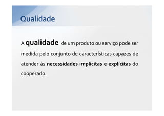 Qualidade


A qualidade de um produto ou serviço pode ser
medida pelo conjunto de características capazes de
atender às necessidades implícitas e explícitas do
cooperado.
 