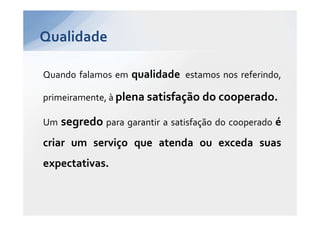 Qualidade

Quando falamos em qualidade estamos nos referindo,

primeiramente, à plena satisfação do cooperado.

Um   segredo para garantir a satisfação do cooperado é
criar um serviço que atenda ou exceda suas
expectativas.
 