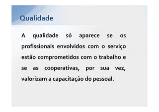 Qualidade

A   qualidade   só   aparece    se    os
profissionais envolvidos com o serviço
estão comprometidos com o trabalho e
se as cooperativas, por sua vez,
valorizam a capacitação do pessoal.
 