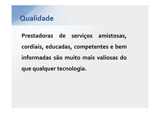 Qualidade

Prestadoras de serviços amistosas,
cordiais, educadas, competentes e bem
informadas são muito mais valiosas do
que qualquer tecnologia.
 