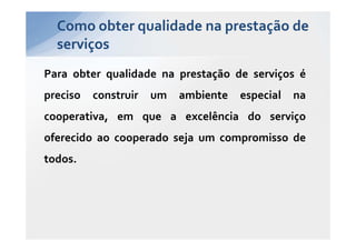 Como obter qualidade na prestação de
  serviços
Para obter qualidade na prestação de serviços é
preciso   construir   um   ambiente   especial   na
cooperativa, em que a excelência do serviço
oferecido ao cooperado seja um compromisso de
todos.
 