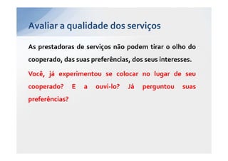 Avaliar a qualidade dos serviços

As prestadoras de serviços não podem tirar o olho do
cooperado, das suas preferências, dos seus interesses.

Você, já experimentou se colocar no lugar de seu
cooperado?      E   a   ouvi-lo?   Já   perguntou   suas
preferências?
 