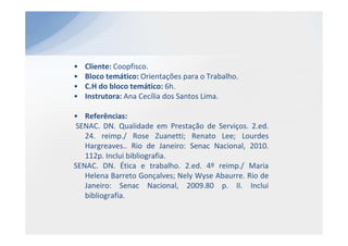 •   Cliente: Coopfisco.
•   Bloco temático: Orientações para o Trabalho.
•   C.H do bloco temático: 6h.
•   Instrutora: Ana Cecília dos Santos Lima.

• Referências:
SENAC. DN. Qualidade em Prestação de Serviços. 2.ed.
   24. reimp./ Rose Zuanetti; Renato Lee; Lourdes
   Hargreaves.. Rio de Janeiro: Senac Nacional, 2010.
   112p. Inclui bibliografia.
SENAC. DN. Ética e trabalho. 2.ed. 4º reimp./ Maria
   Helena Barreto Gonçalves; Nely Wyse Abaurre. Rio de
   Janeiro: Senac Nacional, 2009.80 p. II. Inclui
   bibliografia.
 