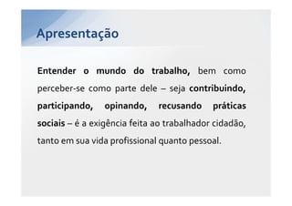 Apresentação

Entender o mundo do trabalho, bem como
perceber-se como parte dele – seja contribuindo,
participando,    opinando,    recusando     práticas
sociais – é a exigência feita ao trabalhador cidadão,
tanto em sua vida profissional quanto pessoal.
 