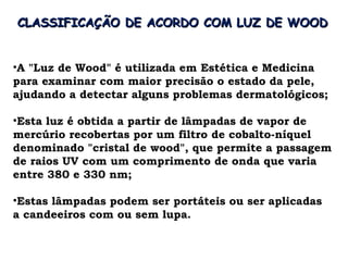 CLASSIFICAÇÃO DE ACORDO COM LUZ DE WOOD


•A "Luz de Wood" é utilizada em Estética e Medicina
para examinar com maior precisão o estado da pele,
ajudando a detectar alguns problemas dermatológicos;

•Esta luz é obtida a partir de lâmpadas de vapor de
mercúrio recobertas por um filtro de cobalto-níquel
denominado "cristal de wood", que permite a passagem
de raios UV com um comprimento de onda que varia
entre 380 e 330 nm;

•Estas lâmpadas podem ser portáteis ou ser aplicadas
a candeeiros com ou sem lupa.
 