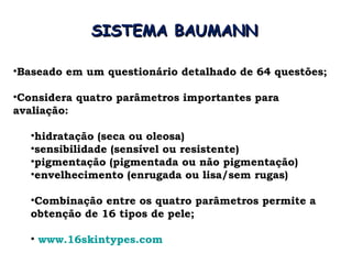 SISTEMA BAUMANN

•Baseado em um questionário detalhado de 64 questões;

•Considera quatro parâmetros importantes para
avaliação:

  •hidratação (seca ou oleosa)
  •sensibilidade (sensível ou resistente)
  •pigmentação (pigmentada ou não pigmentação)
  •envelhecimento (enrugada ou lisa/sem rugas)

  •Combinação entre os quatro parâmetros permite a
  obtenção de 16 tipos de pele;

  • www.16skintypes.com
 