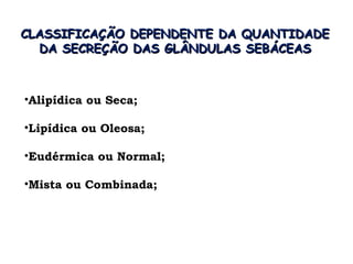 CLASSIFICAÇÃO DEPENDENTE DA QUANTIDADE
  DA SECREÇÃO DAS GLÂNDULAS SEBÁCEAS



•Alipídica ou Seca;

•Lipídica ou Oleosa;

•Eudérmica ou Normal;

•Mista ou Combinada;
 