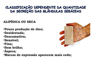 CLASSIFICAÇÃO DEPENDENTE DA QUANTIDADE
   DA SECREÇÃO DAS GLÂNDULAS SEBÁCEAS


ALIPÍDICA OU SECA

•Pouca produção de óleo;
•Desidratada;
•Descamativa;
•Sensível;
•Fina;
•Sem brilho;
•Ãspera;
•Marcas de expressão aparecem mais cedo;
 