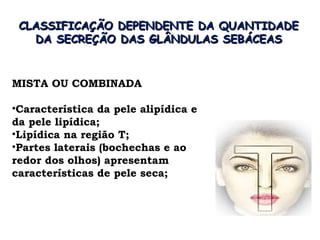CLASSIFICAÇÃO DEPENDENTE DA QUANTIDADE
   DA SECREÇÃO DAS GLÂNDULAS SEBÁCEAS


MISTA OU COMBINADA

•Característica da pele alipídica e
da pele lipídica;
•Lipídica na região T;
•Partes laterais (bochechas e ao
redor dos olhos) apresentam
características de pele seca;
 