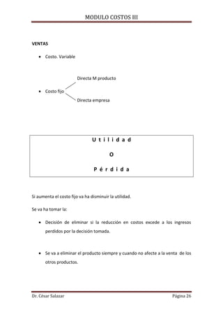 MODULO COSTOS III
Dr. César Salazar Página 26
VENTAS
 Costo. Variable
Directa M producto
 Costo fijo
Directa empresa
U t i l i d a d
O
P é r d i d a
Si aumenta el costo fijo va ha disminuir la utilidad.
Se va ha tomar la:
 Decisión de eliminar si la reducción en costos excede a los ingresos
perdidos por la decisión tomada.
 Se va a eliminar el producto siempre y cuando no afecte a la venta de los
otros productos.
 