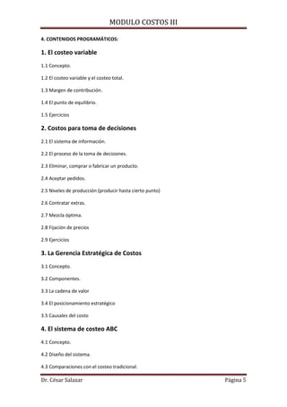 MODULO COSTOS III
Dr. César Salazar Página 5
4. CONTENIDOS PROGRAMÁTICOS:
1. El costeo variable
1.1 Concepto.
1.2 El costeo variable y el costeo total.
1.3 Margen de contribución.
1.4 El punto de equilibrio.
1.5 Ejercicios
2. Costos para toma de decisiones
2.1 El sistema de información.
2.2 El proceso de la toma de decisiones.
2.3 Eliminar, comprar o fabricar un producto.
2.4 Aceptar pedidos.
2.5 Niveles de producción (producir hasta cierto punto)
2.6 Contratar extras.
2.7 Mezcla óptima.
2.8 Fijación de precios
2.9 Ejercicios
3. La Gerencia Estratégica de Costos
3.1 Concepto.
3.2 Componentes.
3.3 La cadena de valor
3.4 El posicionamiento estratégico
3.5 Causales del costo
4. El sistema de costeo ABC
4.1 Concepto.
4.2 Diseño del sistema.
4.3 Comparaciones con el costeo tradicional.
 
