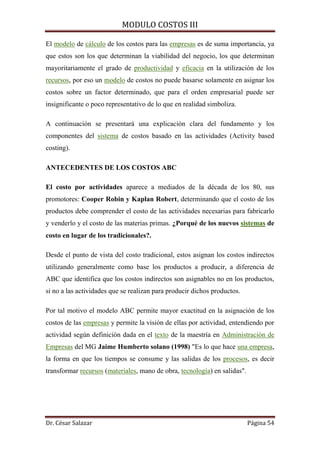 MODULO COSTOS III
Dr. César Salazar Página 54
El modelo de cálculo de los costos para las empresas es de suma importancia, ya
que estos son los que determinan la viabilidad del negocio, los que determinan
mayoritariamente el grado de productividad y eficacia en la utilización de los
recursos, por eso un modelo de costos no puede basarse solamente en asignar los
costos sobre un factor determinado, que para el orden empresarial puede ser
insignificante o poco representativo de lo que en realidad simboliza.
A continuación se presentará una explicación clara del fundamento y los
componentes del sistema de costos basado en las actividades (Activity based
costing).
ANTECEDENTES DE LOS COSTOS ABC
El costo por actividades aparece a mediados de la década de los 80, sus
promotores: Cooper Robin y Kaplan Robert, determinando que el costo de los
productos debe comprender el costo de las actividades necesarias para fabricarlo
y venderlo y el costo de las materias primas. ¿Porqué de los nuevos sistemas de
costo en lugar de los tradicionales?.
Desde el punto de vista del costo tradicional, estos asignan los costos indirectos
utilizando generalmente como base los productos a producir, a diferencia de
ABC que identifica que los costos indirectos son asignables no en los productos,
si no a las actividades que se realizan para producir dichos productos.
Por tal motivo el modelo ABC permite mayor exactitud en la asignación de los
costos de las empresas y permite la visión de ellas por actividad, entendiendo por
actividad según definición dada en el texto de la maestría en Administración de
Empresas del MG Jaime Humberto solano (1998) "Es lo que hace una empresa,
la forma en que los tiempos se consume y las salidas de los procesos, es decir
transformar recursos (materiales, mano de obra, tecnología) en salidas".
 