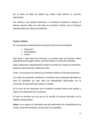por la suma de todos los gastos que realiza hasta obtener un producto
determinado.

Con relación a los estados financieros.- La Empresa Comercial al elaborar el
balance general utiliza una sola clase de inventario mientras que la Empresa
industrial utiliza tres clases de inventarios.




Costos y Gastos

En una empresa industrial podemos distinguir tres funciones principales:

               Producción
               Administración
               Ventas

Para llevar a cabo estas tres funciones, La empresa tiene que efectuar ciertos
desembolsos para pagar sueldos, servicios básicos o compre de materiales.

Estas erogaciones respectivamente reciben el nombre de Costos de producción,
Gastos de administración y Gastos de venta.

Costo.- es el conjunto de valores que la industria realiza en el proceso productivo.

Los costos de producción transfieren al inventario de los productos fabricados es
decir se capitalizan por esta razón los desembolsos relacionados con la
producción es mejor llamarlos costos y no gastos.

Es la suma de las inversiones que la empresa industrial realiza para adquirir y
utilizar en la elaboración de un producto.

El costo se recupera una vez que se ha vendido el producto terminado con la
utilidad correspondiente.

Gasto.- es un egreso sin reembolso que está relacionado con el departamento de
ventas y el de Administración, es decir que no se capitaliza.


                                                                                   10
 