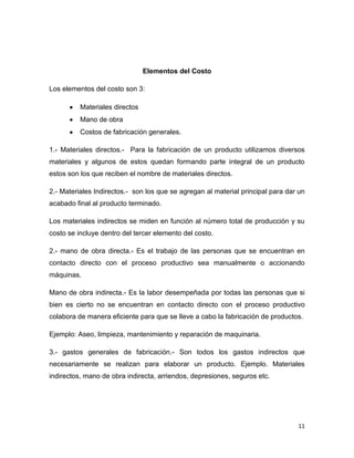 Elementos del Costo

Los elementos del costo son 3:

          Materiales directos
          Mano de obra
          Costos de fabricación generales.

1.- Materiales directos.- Para la fabricación de un producto utilizamos diversos
materiales y algunos de estos quedan formando parte integral de un producto
estos son los que reciben el nombre de materiales directos.

2.- Materiales Indirectos.- son los que se agregan al material principal para dar un
acabado final al producto terminado.

Los materiales indirectos se miden en función al número total de producción y su
costo se incluye dentro del tercer elemento del costo.

2.- mano de obra directa.- Es el trabajo de las personas que se encuentran en
contacto directo con el proceso productivo sea manualmente o accionando
máquinas.

Mano de obra indirecta.- Es la labor desempeñada por todas las personas que si
bien es cierto no se encuentran en contacto directo con el proceso productivo
colabora de manera eficiente para que se lleve a cabo la fabricación de productos.

Ejemplo: Aseo, limpieza, mantenimiento y reparación de maquinaria.

3.- gastos generales de fabricación.- Son todos los gastos indirectos que
necesariamente se realizan para elaborar un producto. Ejemplo. Materiales
indirectos, mano de obra indirecta, arriendos, depresiones, seguros etc.




                                                                                 11
 