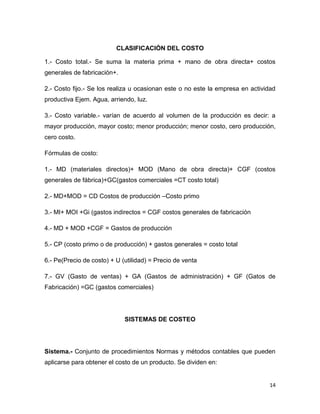 CLASIFICACIÓN DEL COSTO

1.- Costo total.- Se suma la materia prima + mano de obra directa+ costos
generales de fabricación+.

2.- Costo fijo.- Se los realiza u ocasionan este o no este la empresa en actividad
productiva Ejem. Agua, arriendo, luz.

3.- Costo variable.- varían de acuerdo al volumen de la producción es decir: a
mayor producción, mayor costo; menor producción; menor costo, cero producción,
cero costo.

Fórmulas de costo:

1.- MD (materiales directos)+ MOD (Mano de obra directa)+ CGF (costos
generales de fábrica)+GC(gastos comerciales =CT costo total)

2.- MD+MOD = CD Costos de producción –Costo primo

3.- MI+ MOI +Gi (gastos indirectos = CGF costos generales de fabricación

4.- MD + MOD +CGF = Gastos de producción

5.- CP (costo primo o de producción) + gastos generales = costo total

6.- Pe(Precio de costo) + U (utilidad) = Precio de venta

7.- GV (Gasto de ventas) + GA (Gastos de administración) + GF (Gatos de
Fabricación) =GC (gastos comerciales)




                             SISTEMAS DE COSTEO




Sistema.- Conjunto de procedimientos Normas y métodos contables que pueden
aplicarse para obtener el costo de un producto. Se dividen en:


                                                                                14
 