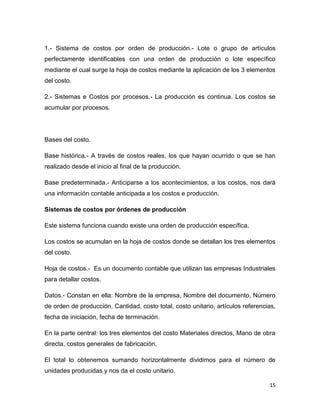 1.- Sistema de costos por orden de producción.- Lote o grupo de artículos
perfectamente identificables con una orden de producción o lote específico
mediante el cual surge la hoja de costos mediante la aplicación de los 3 elementos
del costo.

2.- Sistemas e Costos por procesos.- La producción es continua. Los costos se
acumular por procesos.




Bases del costo.

Base histórica.- A través de costos reales, los que hayan ocurrido o que se han
realizado desde el inicio al final de la producción.

Base predeterminada.- Anticiparse a los acontecimientos, a los costos, nos dará
una información contable anticipada a los costos e producción.

Sistemas de costos por órdenes de producción

Este sistema funciona cuando existe una orden de producción específica.

Los costos se acumulan en la hoja de costos donde se detallan los tres elementos
del costo.

Hoja de costos.- Es un documento contable que utilizan las empresas Industriales
para detallar costos.

Datos.- Constan en ella: Nombre de la empresa, Nombre del documento, Número
de orden de producción, Cantidad, costo total, costo unitario, artículos referencias,
fecha de iniciación, fecha de terminación.

En la parte central: los tres elementos del costo Materiales directos, Mano de obra
directa, costos generales de fabricación.

El total lo obtenemos sumando horizontalmente dividimos para el número de
unidades producidas y nos da el costo unitario.

                                                                                  15
 