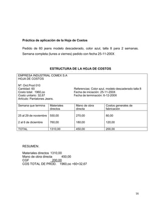 Práctica de aplicación de la Hoja de Costos

   Pedido de 60 jeans modelo descaderado, color azul, talla 8 para 2 semanas.
   Semana completa (lunes a viernes) pedido con fecha 25-11-200X



                        ESTRUCTURA DE LA HOJA DE COSTOS

EMPRESA INDUSTRIAL COMEX S.A
HOJA DE COSTOS

Nº: Ord.Prod 010
Cantidad: 60                         Referencias: Color azul, modelo descaderado talla 8
Costo total: 1960,oo                 Fecha de iniciación: 25-11-200X
Costo unitario: 32,67                Fecha de terminación: 6-12-200X
Artículo: Pantalones Jeans.

Semana que termina      Materiales    Mano de obra           Costos generales de
                        directos      directa                fabricación

25 al 29 de noviembre   550,00        270,00                 80,00

2 al 6 de diciembre     760,00        180,00                 120,00

TOTAL                   1310,00       450,00                 200,00




   RESUMEN:

   Materiales directos 1310,00
   Mano de obra directa       450,00
   CGF                  200,00
   COS TOTAL DE PROD. 1960,oo ÷60=32,67




                                                                                   16
 