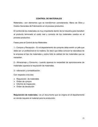 CONTROL DE MATERIALES

Materiales.- son elementos que se transforman considerando: Mano de Obra y
Costos Generales de Fabricación en el proceso productivo.

El control de los materiales es muy importante dentro de la Industria para transferir
al producto terminado el costo real y correcto de los materiales usados en el
proceso productivo.

Fases para el Control de los Materiales

1.- Compra y Recepción.- En el departamento de compras debe existir un jefe que
debe ser un profesional en la materia. Es decir que deba conocer la naturaleza de
la empresa el tipo de materiales y sobre todo la calidad de los materiales que se
necesitan.

2.- Almacenaje y Consumo.- cuando aparece la necesidad de aprovisionarse de
materiales aparece la requisición de materiales.

3.- valoración y contabilización.

Con respecto a los dos:

   Requisición de materiales
   Orden de compra
   Informe de inspección
   Orden de devolución



Requisición de materiales.- es un documento que se origina en el departamento
en donde requiere el material para la producción.




                                                                                  21
 
