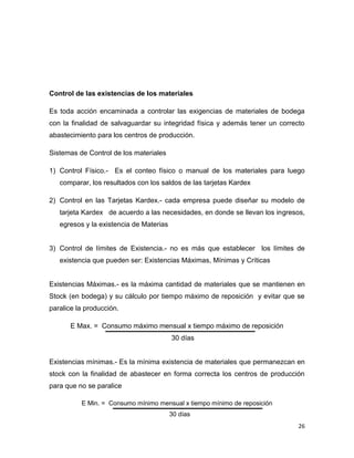 Control de las existencias de los materiales

Es toda acción encaminada a controlar las exigencias de materiales de bodega
con la finalidad de salvaguardar su integridad física y además tener un correcto
abastecimiento para los centros de producción.

Sistemas de Control de los materiales

1) Control Físico.- Es el conteo físico o manual de los materiales para luego
   comparar, los resultados con los saldos de las tarjetas Kardex

2) Control en las Tarjetas Kardex.- cada empresa puede diseñar su modelo de
   tarjeta Kardex de acuerdo a las necesidades, en donde se llevan los ingresos,
   egresos y la existencia de Materias


3) Control de límites de Existencia.- no es más que establecer los límites de
   existencia que pueden ser: Existencias Máximas, Mínimas y Críticas


Existencias Máximas.- es la máxima cantidad de materiales que se mantienen en
Stock (en bodega) y su cálculo por tiempo máximo de reposición y evitar que se
paralice la producción.

       E Max. = Consumo máximo mensual x tiempo máximo de reposición
                                         30 días


Existencias mínimas.- Es la mínima existencia de materiales que permanezcan en
stock con la finalidad de abastecer en forma correcta los centros de producción
para que no se paralice

          E Min. = Consumo mínimo mensual x tiempo mínimo de reposición
                                         30 días
                                                                              26
 