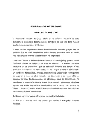 SEGUNDO ELEMENTO DEL COSTO


                            MANO DE OBRA DIRECTA


El tratamiento contable del pago laboral de la Empresa Industrial se debe
considerar la función que desempeñan los servidores de este ente de tal manera
que las remuneraciones se dividen en:

Sueldos para los empleados.- Son aquellas cantidades de dinero que perciben las
personas que no están relacionadas con el proceso productivo. Para su control
reloj y sirven para controlar la asistencia de los empleados.

Salarios a Obreros.- Se los calcula en base a la hora trabajada y para su control
utilizamos tarjetas de tiempo y en estas se detallan            el número de horas
trabajadas y las actividades que se realizaron durante ese tiempo. Como
conclusión tenemos que las horas trabajadas se cargan a mano de obra directa.
En cambio los horas extras, limpieza, mantenimiento y reparación de maquinaria
se cargarían a mano de obra indirecta        se determinan a su vez en el tercer
elemento del costo Costos generales de fabricación. Mano de Obra Directa.- No
es más que el esfuerzo humano ya sea en forma manual o accionando máquina y
equipos que están directamente relacionados con la producción. Nómina de
fabrica.- Es un documento específico de la contabilidad de costos se lo hace en
forma individual, tiene 2 finalidades.

1.- Nos da a conocer toda la información personal del trabajador.

2.- Nos da a conocer todos los valores que percibe el trabajador en forma
mensual.


                                                                                29
 