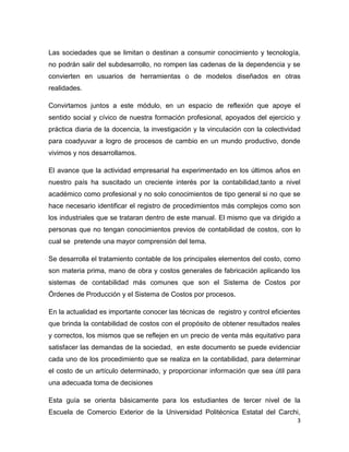 Las sociedades que se limitan o destinan a consumir conocimiento y tecnología,
no podrán salir del subdesarrollo, no rompen las cadenas de la dependencia y se
convierten en usuarios de herramientas o de modelos diseñados en otras
realidades.

Convirtamos juntos a este módulo, en un espacio de reflexión que apoye el
sentido social y cívico de nuestra formación profesional, apoyados del ejercicio y
práctica diaria de la docencia, la investigación y la vinculación con la colectividad
para coadyuvar a logro de procesos de cambio en un mundo productivo, donde
vivimos y nos desarrollamos.

El avance que la actividad empresarial ha experimentado en los últimos años en
nuestro país ha suscitado un creciente interés por la contabilidad,tanto a nivel
académico como profesional y no solo conocimientos de tipo general si no que se
hace necesario identificar el registro de procedimientos más complejos como son
los industriales que se trataran dentro de este manual. El mismo que va dirigido a
personas que no tengan conocimientos previos de contabilidad de costos, con lo
cual se pretende una mayor comprensión del tema.

Se desarrolla el tratamiento contable de los principales elementos del costo, como
son materia prima, mano de obra y costos generales de fabricación aplicando los
sistemas de contabilidad más comunes que son el Sistema de Costos por
Órdenes de Producción y el Sistema de Costos por procesos.

En la actualidad es importante conocer las técnicas de registro y control eficientes
que brinda la contabilidad de costos con el propósito de obtener resultados reales
y correctos, los mismos que se reflejen en un precio de venta más equitativo para
satisfacer las demandas de la sociedad, en este documento se puede evidenciar
cada uno de los procedimiento que se realiza en la contabilidad, para determinar
el costo de un artículo determinado, y proporcionar información que sea útil para
una adecuada toma de decisiones

Esta guía se orienta básicamente para los estudiantes de tercer nivel de la
Escuela de Comercio Exterior de la Universidad Politécnica Estatal del Carchi,
                                                                                   3
 