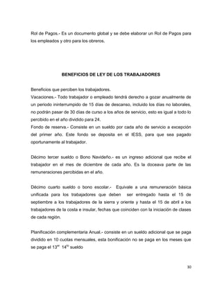 Rol de Pagos.- Es un documento global y se debe elaborar un Rol de Pagos para
los empleados y otro para los obreros.




                  BENEFICIOS DE LEY DE LOS TRABAJADORES


Beneficios que perciben los trabajadores.
Vacaciones.- Todo trabajador o empleado tendrá derecho a gozar anualmente de
un periodo ininterrumpido de 15 días de descanso, incluido los días no laborales,
no podrán pasar de 30 días de curso a los años de servicio, esto es igual a todo lo
percibido en el año dividido para 24.
Fondo de reserva.- Consiste en un sueldo por cada año de servicio a excepción
del primer año. Este fondo se deposita en el IESS, para que sea pagado
oportunamente al trabajador.


Décimo tercer sueldo o Bono Navideño.- es un ingreso adicional que recibe el
trabajador en el mes de diciembre de cada año. Es la doceava parte de las
remuneraciones percibidas en el año.


Décimo cuarto sueldo o bono escolar.-       Equivale a una remuneración básica
unificada para los trabajadores que deben         ser entregado hasta el 15 de
septiembre a los trabajadores de la sierra y oriente y hasta el 15 de abril a los
trabajadores de la costa e insular, fechas que coinciden con la iniciación de clases
de cada región.


Planificación complementaria Anual.- consiste en un sueldo adicional que se paga
dividido en 10 cuotas mensuales, esta bonificación no se paga en los meses que
se paga el 13er 14to sueldo



                                                                                 30
 
