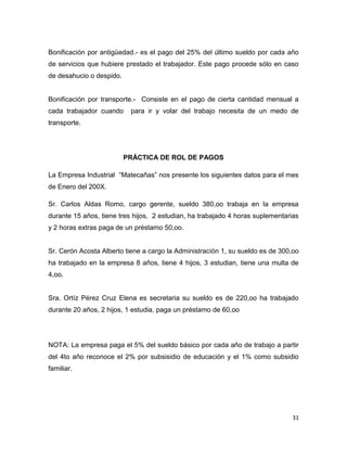 Bonificación por antigüedad.- es el pago del 25% del último sueldo por cada año
de servicios que hubiere prestado el trabajador. Este pago procede sólo en caso
de desahucio o despido.


Bonificación por transporte.- Consiste en el pago de cierta cantidad mensual a
cada trabajador cuando     para ir y volar del trabajo necesita de un medo de
transporte.




                          PRÁCTICA DE ROL DE PAGOS

La Empresa Industrial “Matecañas” nos presente los siguientes datos para el mes
de Enero del 200X.

Sr. Carlos Aldas Romo, cargo gerente, sueldo 380,oo trabaja en la empresa
durante 15 años, tiene tres hijos, 2 estudian, ha trabajado 4 horas suplementarias
y 2 horas extras paga de un préstamo 50,oo.


Sr. Cerón Acosta Alberto tiene a cargo la Administración 1, su sueldo es de 300,oo
ha trabajado en la empresa 8 años, tiene 4 hijos, 3 estudian, tiene una multa de
4,oo.


Sra. Ortíz Pérez Cruz Elena es secretaria su sueldo es de 220,oo ha trabajado
durante 20 años, 2 hijos, 1 estudia, paga un préstamo de 60,oo




NOTA: La empresa paga el 5% del sueldo básico por cada año de trabajo a partir
del 4to año reconoce el 2% por subsisidio de educación y el 1% como subsidio
familiar.




                                                                                31
 