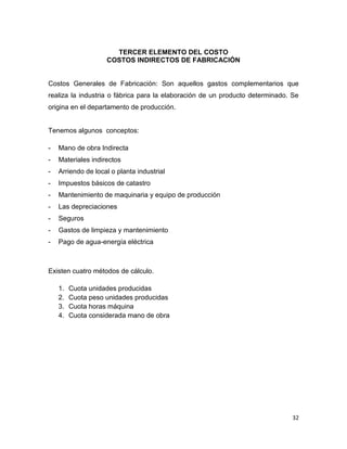 TERCER ELEMENTO DEL COSTO
                    COSTOS INDIRECTOS DE FABRICACIÓN


Costos Generales de Fabricación: Son aquellos gastos complementarios que
realiza la industria o fábrica para la elaboración de un producto determinado. Se
origina en el departamento de producción.


Tenemos algunos conceptos:

-   Mano de obra Indirecta
-   Materiales indirectos
-   Arriendo de local o planta industrial
-   Impuestos básicos de catastro
-   Mantenimiento de maquinaria y equipo de producción
-   Las depreciaciones
-   Seguros
-   Gastos de limpieza y mantenimiento
-   Pago de agua-energía eléctrica



Existen cuatro métodos de cálculo.

    1.   Cuota unidades producidas
    2.   Cuota peso unidades producidas
    3.   Cuota horas máquina
    4.   Cuota considerada mano de obra




                                                                               32
 